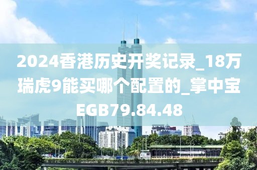 2024香港历史开奖记录_18万瑞虎9能买哪个配置的_掌中宝EGB79.84.48
