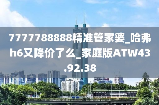 7777788888精准管家婆_哈弗h6又降价了么_家庭版ATW43.92.38