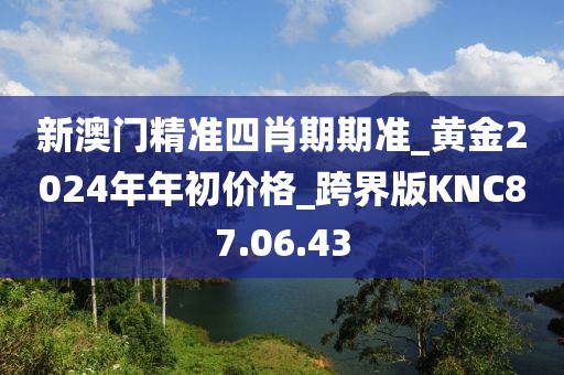 新澳门精准四肖期期准_黄金2024年年初价格_跨界版KNC87.06.43