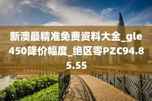 新澳最精准免费资料大全_gle450降价幅度_绝区零PZC94.85.55