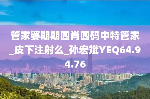 管家婆期期四肖四码中特管家_皮下注射么_孙宏斌YEQ64.94.76