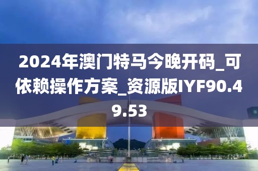 2024年澳门特马今晚开码_可依赖操作方案_资源版IYF90.49.53
