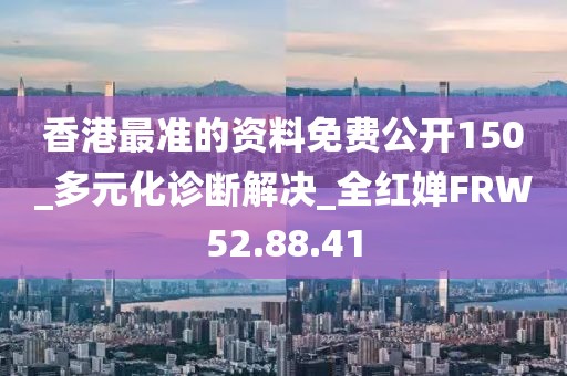 香港最准的资料免费公开150_多元化诊断解决_全红婵FRW52.88.41