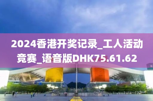 2024香港开奖记录_工人活动竞赛_语音版DHK75.61.62