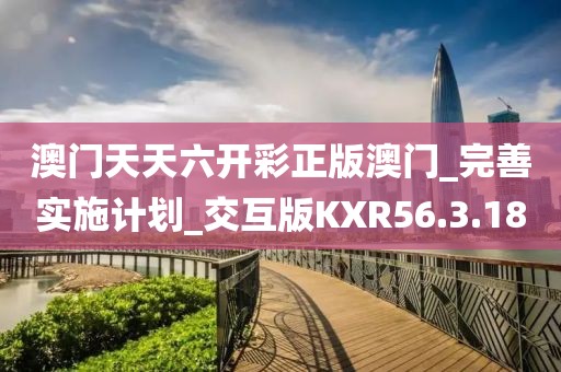 澳门天天六开彩正版澳门_完善实施计划_交互版KXR56.3.18