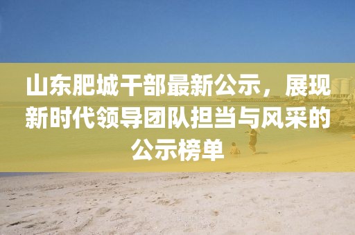山东肥城干部最新公示，展现新时代领导团队担当与风采的公示榜单