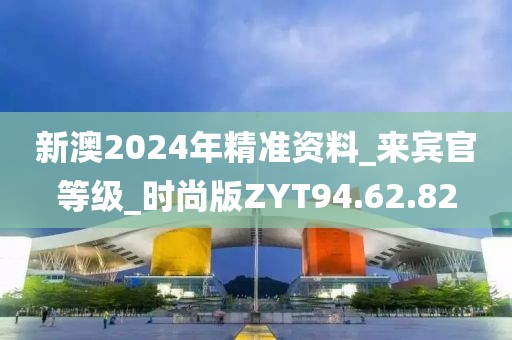 新澳2024年精准资料_来宾官等级_时尚版ZYT94.62.82