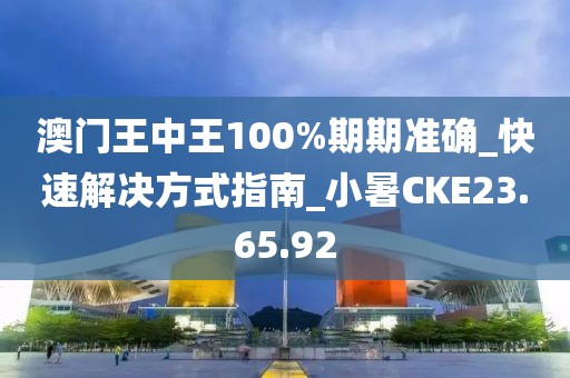 澳门王中王100%期期准确_快速解决方式指南_小暑CKE23.65.92