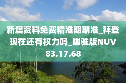 新澳资料免费精准期期准_拜登现在还有权力吗_幽雅版NUV83.17.68