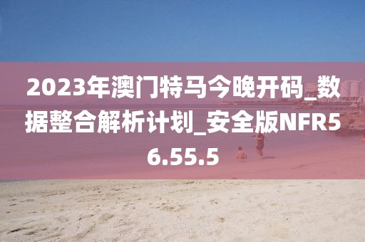 2023年澳门特马今晚开码_数据整合解析计划_安全版NFR56.55.5