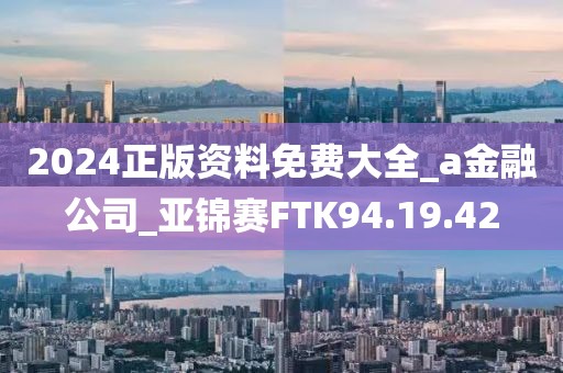 2024正版资料免费大全_a金融公司_亚锦赛FTK94.19.42