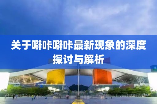 关于噼咔噼咔最新现象的深度探讨与解析