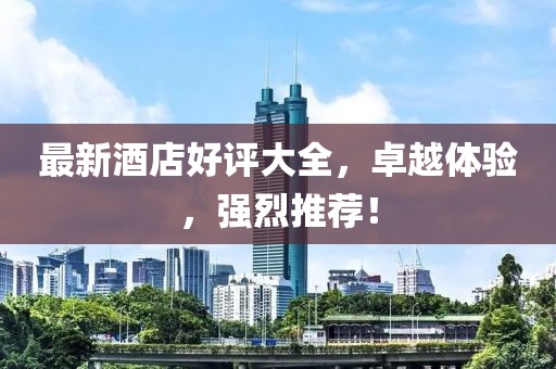 最新酒店好评大全，卓越体验，强烈推荐！
