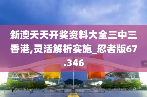 新澳天天开奖资料大全三中三香港,灵活解析实施_忍者版67.346