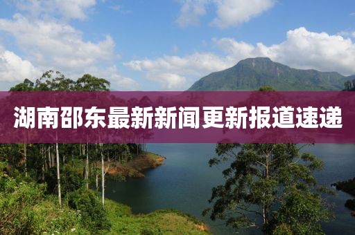 湖南邵东最新新闻更新报道速递