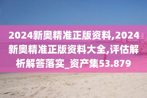 2024新奥精准正版资料,2024新奥精准正版资料大全,评估解析解答落实_资产集53.879