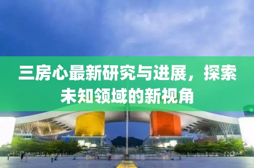三房心最新研究与进展，探索未知领域的新视角