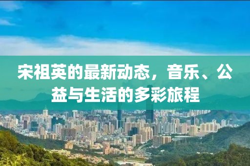 宋祖英的最新动态，音乐、公益与生活的多彩旅程