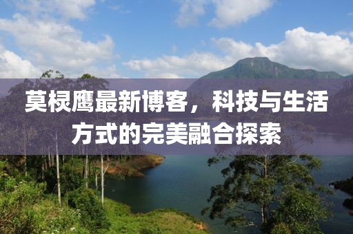 莫棂鹰最新博客，科技与生活方式的完美融合探索