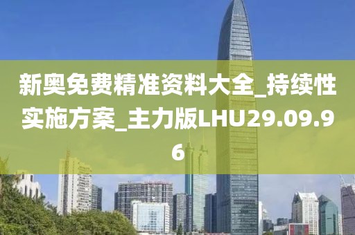 新奥免费精准资料大全_持续性实施方案_主力版LHU29.09.96