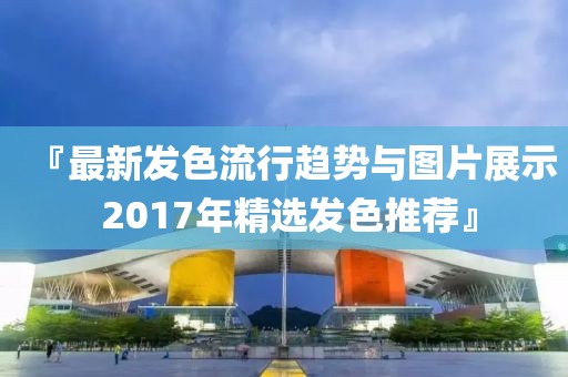 『最新发色流行趋势与图片展示 2017年精选发色推荐』