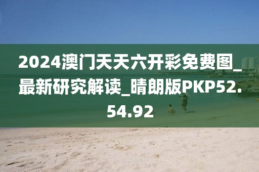 2024澳门天天六开彩免费图_最新研究解读_晴朗版PKP52.54.92