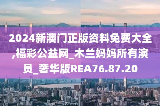 2024新澳门正版资料免费大全,福彩公益网_木兰妈妈所有演员_奢华版REA76.87.20