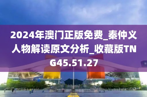2024年澳门正版免费_秦仲义人物解读原文分析_收藏版TNG45.51.27