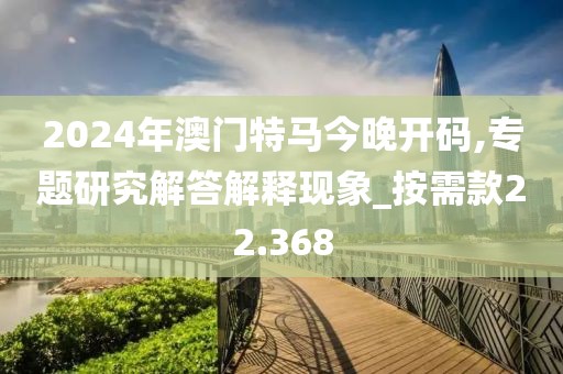 2024年澳门特马今晚开码,专题研究解答解释现象_按需款22.368