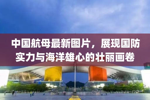 中国航母最新图片，展现国防实力与海洋雄心的壮丽画卷