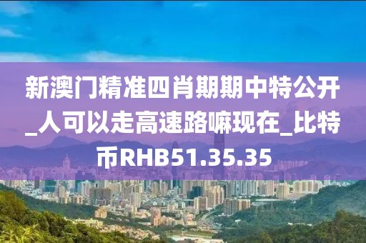 新澳门精准四肖期期中特公开_人可以走高速路嘛现在_比特币RHB51.35.35