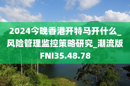 2024今晚香港开特马开什么_风险管理监控策略研究_潮流版FNI35.48.78