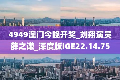 4949澳门今晚开奖_刘翔演员薛之谦_深度版IGE22.14.75