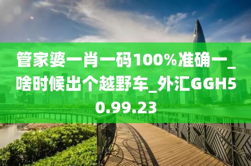 管家婆一肖一码100%准确一_啥时候出个越野车_外汇GGH50.99.23