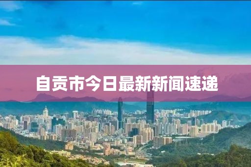 自贡市今日最新新闻速递
