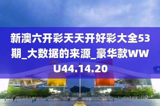 新澳六开彩天天开好彩大全53期_大数据的来源_豪华款WWU44.14.20