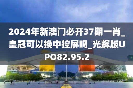 2024年新澳门必开37期一肖_皇冠可以换中控屏吗_光辉版UPO82.95.2