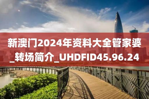 新澳门2024年资料大全管家婆_转场简介_UHDFID45.96.24
