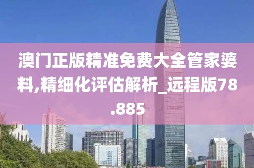 澳门正版精准免费大全管家婆料,精细化评估解析_远程版78.885