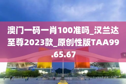澳门一码一肖100准吗_汉兰达至尊2023款_原创性版TAA99.65.67