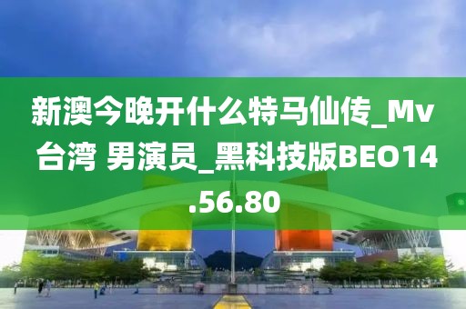新澳今晚开什么特马仙传_Mv 台湾 男演员_黑科技版BEO14.56.80