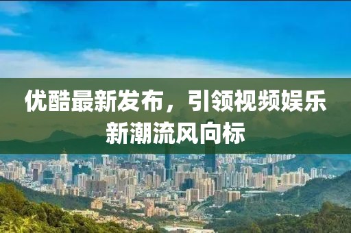 优酷最新发布，引领视频娱乐新潮流风向标
