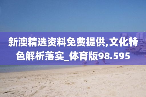 新澳精选资料免费提供,文化特色解析落实_体育版98.595