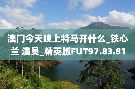 澳门今天晚上特马开什么_铁心兰 演员_精英版FUT97.83.81
