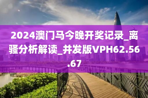 2024澳门马今晚开奖记录_离骚分析解读_并发版VPH62.56.67