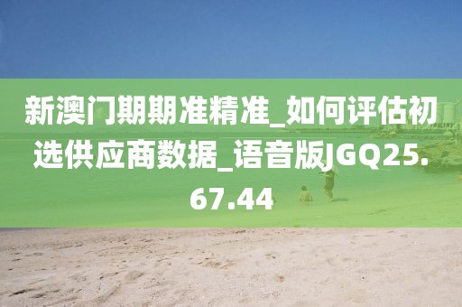 新澳门期期准精准_如何评估初选供应商数据_语音版JGQ25.67.44