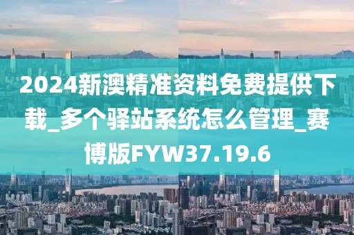 2024新澳精准资料免费提供下载_多个驿站系统怎么管理_赛博版FYW37.19.6