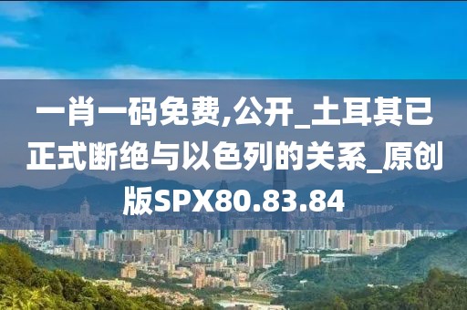 一肖一码免费,公开_土耳其已正式断绝与以色列的关系_原创版SPX80.83.84