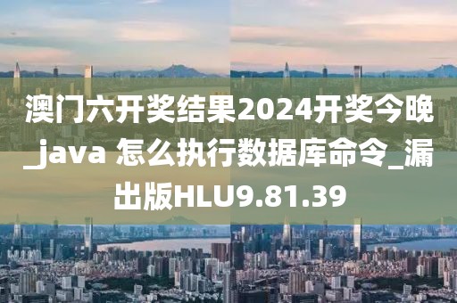 澳门六开奖结果2024开奖今晚_java 怎么执行数据库命令_漏出版HLU9.81.39