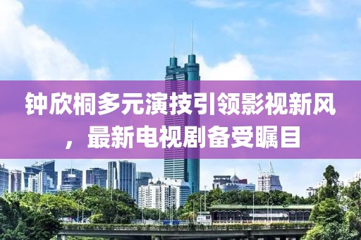 钟欣桐多元演技引领影视新风，最新电视剧备受瞩目